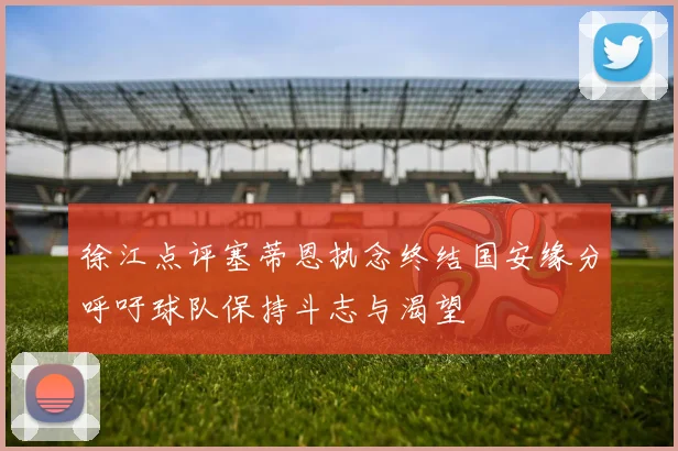 徐江点评塞蒂恩执念终结国安缘分呼吁球队保持斗志与渴望