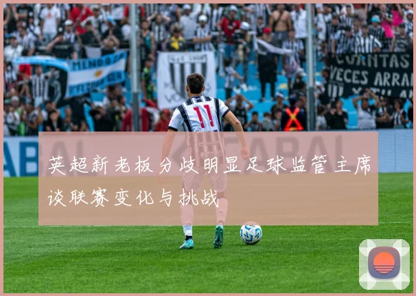 英超新老板分歧明显足球监管主席谈联赛变化与挑战