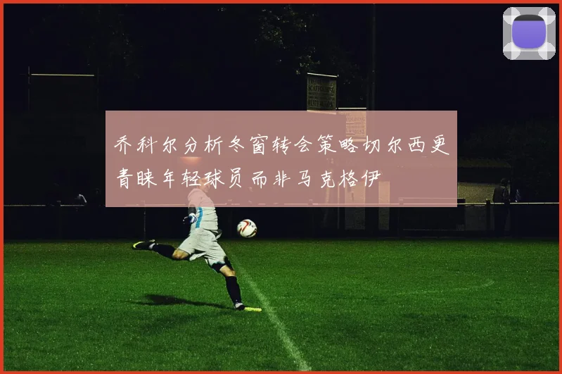 乔科尔分析冬窗转会策略切尔西更青睐年轻球员而非马克格伊