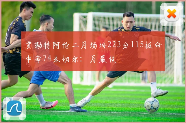 贾勒特阿伦二月场均223分115板命中率74米切尔：月最佳