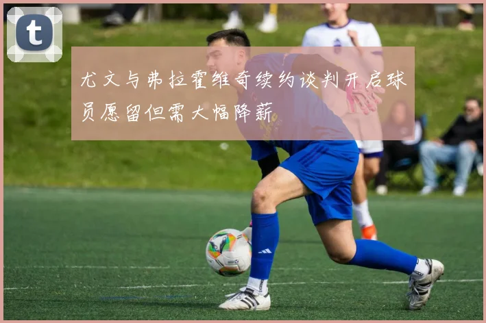 尤文与弗拉霍维奇续约谈判开启球员愿留但需大幅降薪