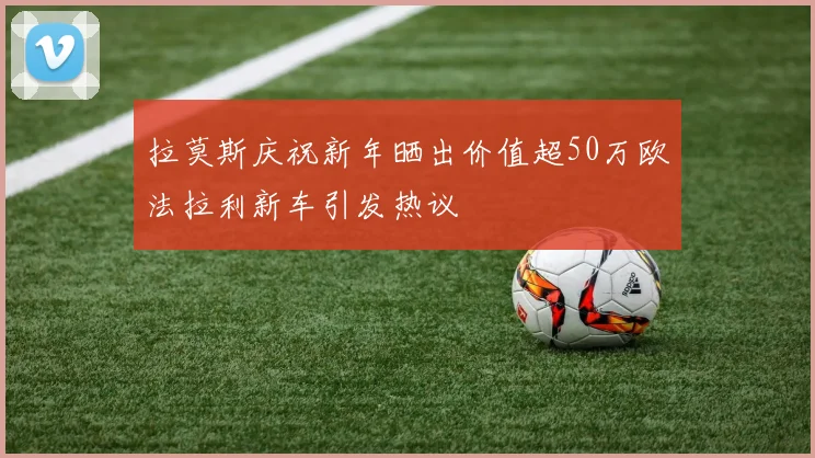 拉莫斯庆祝新年晒出价值超50万欧法拉利新车引发热议