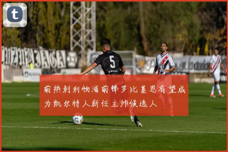 前热刺利物浦前锋罗比基恩有望成为凯尔特人新任主帅候选人