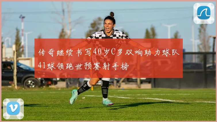 传奇继续书写40岁C罗双响助力球队41球领跑世预赛射手榜