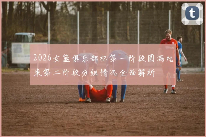 2026女篮俱乐部杯第一阶段圆满结束第二阶段分组情况全面解析