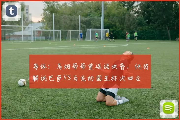每体：乌姆蒂蒂重返诺坎普，他将解说巴萨VS马竞的国王杯次回合