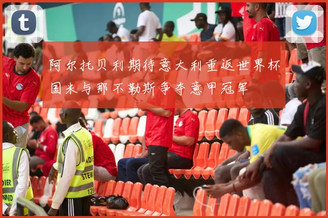 阿尔托贝利期待意大利重返世界杯国米与那不勒斯争夺意甲冠军