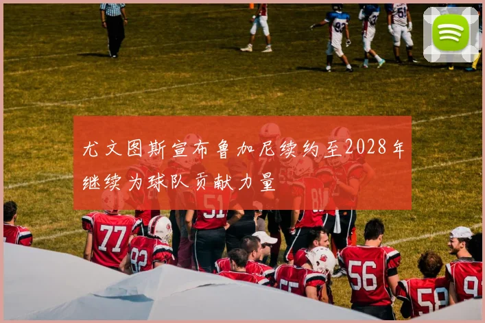 尤文图斯宣布鲁加尼续约至2028年继续为球队贡献力量