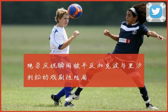 绝杀庆祝瞬间被平反加克波与里沙利松的戏剧性结局