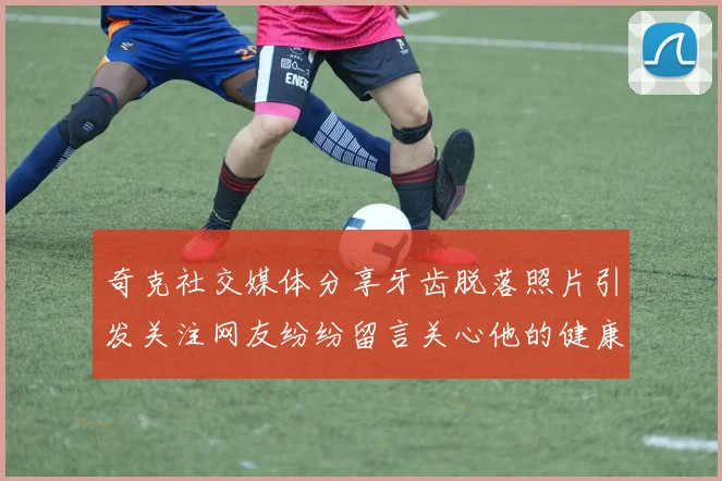 奇克社交媒体分享牙齿脱落照片引发关注网友纷纷留言关心他的健康状况