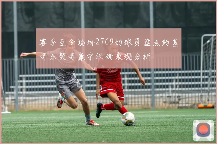 赛季至今场均2769的球员盘点约基奇东契奇康宁汉姆表现分析