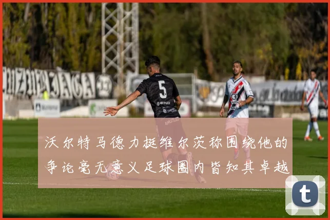 沃尔特马德力挺维尔茨称围绕他的争论毫无意义足球圈内皆知其卓越表现