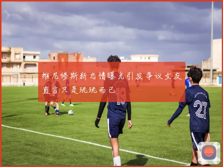 维尼修斯新恋情曝光引发争议女友直言只是玩玩而已
