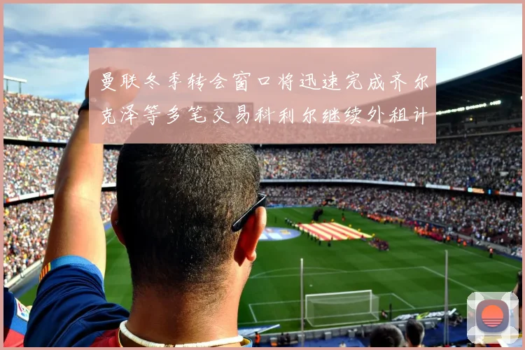 曼联冬季转会窗口将迅速完成齐尔克泽等多笔交易科利尔继续外租计划
