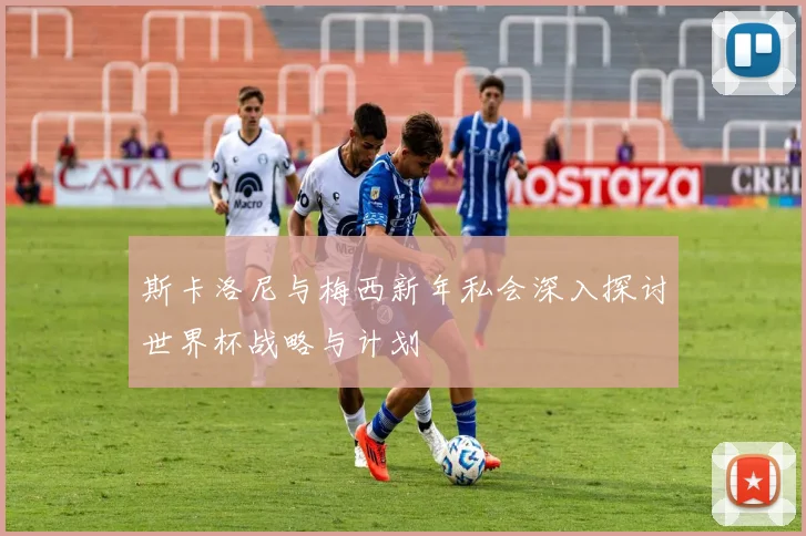 斯卡洛尼与梅西新年私会深入探讨世界杯战略与计划