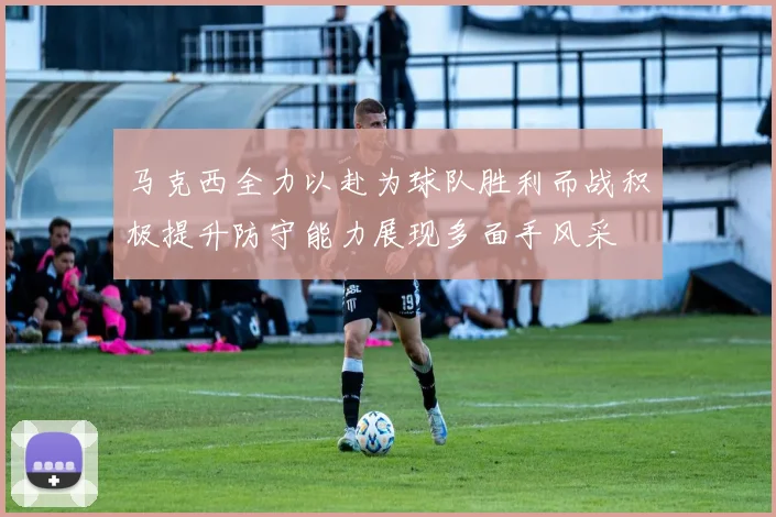 马克西全力以赴为球队胜利而战积极提升防守能力展现多面手风采