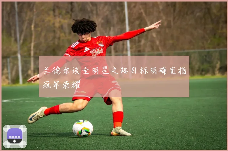 兰德尔谈全明星之路目标明确直指冠军荣耀