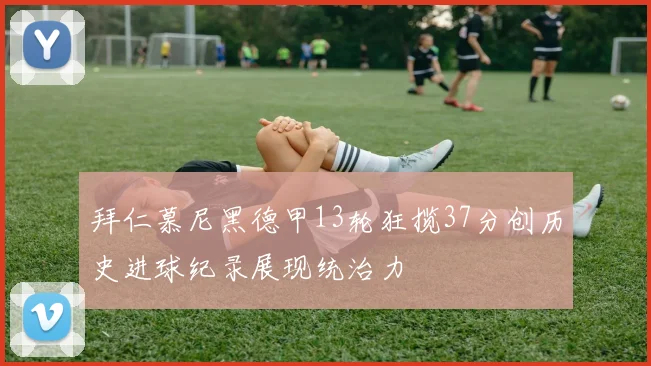 拜仁慕尼黑德甲13轮狂揽37分创历史进球纪录展现统治力