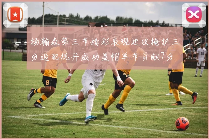 杨瀚森第三节精彩表现进攻掩护三分造犯规并成功盖帽单节贡献7分