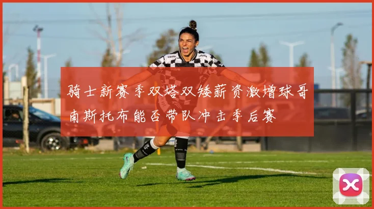 骑士新赛季双塔双矮薪资激增球哥南斯托布能否带队冲击季后赛