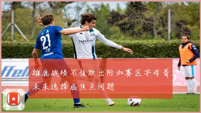 雄鹿战绩不佳跌出附加赛区字母哥未来选择成焦点问题