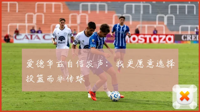 爱德华兹自信发声：我更愿意选择投篮而非传球