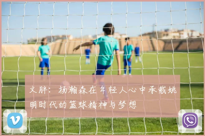 文胖：杨瀚森在年轻人心中承载姚明时代的篮球精神与梦想
