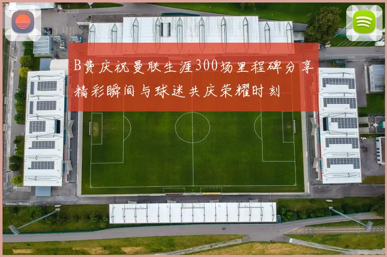 B费庆祝曼联生涯300场里程碑分享精彩瞬间与球迷共庆荣耀时刻