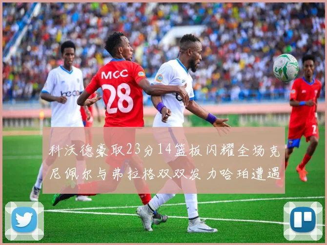 科沃德豪取23分14篮板闪耀全场克尼佩尔与弗拉格双双发力哈珀遭遇瓶颈表现低迷