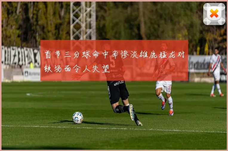 首节三分球命中率惨淡雄鹿猛龙对铁场面令人失望