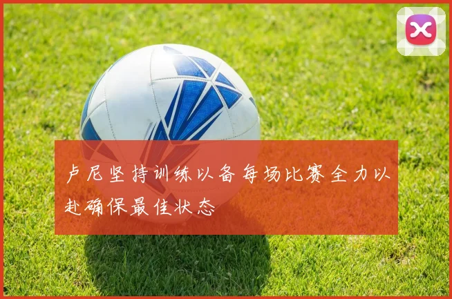 卢尼坚持训练以备每场比赛全力以赴确保最佳状态