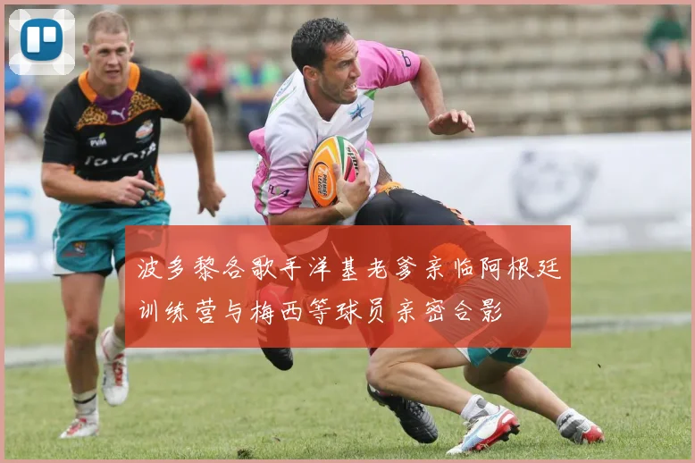 波多黎各歌手洋基老爹亲临阿根廷训练营与梅西等球员亲密合影
