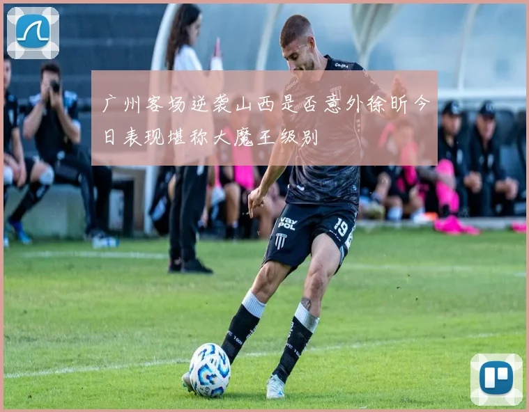 广州客场逆袭山西是否意外徐昕今日表现堪称大魔王级别