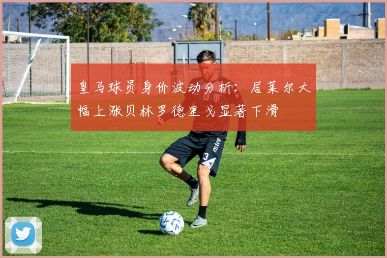 皇马球员身价波动分析：居莱尔大幅上涨贝林罗德里戈显著下滑