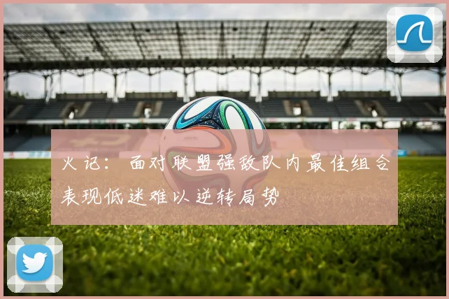 火记：面对联盟强敌队内最佳组合表现低迷难以逆转局势