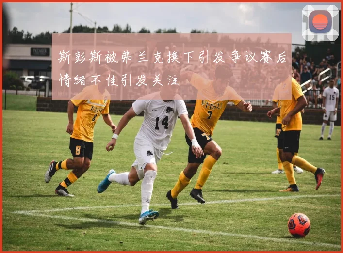 斯彭斯被弗兰克换下引发争议赛后情绪不佳引发关注