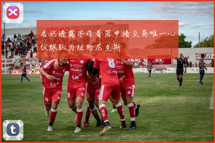 名记透露字母哥若申请交易唯一心仪球队为纽约尼克斯