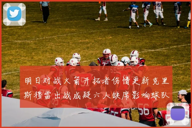 明日对战火箭开拓者伤情更新克里斯穆雷出战成疑六人缺席影响球队实力