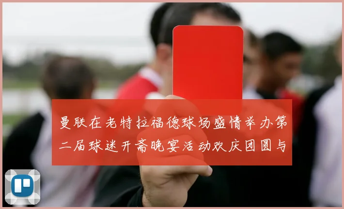 曼联在老特拉福德球场盛情举办第二届球迷开斋晚宴活动欢庆团圆与友谊