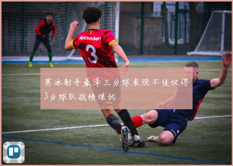 寒冰射手豪泽三分球表现不佳仅得3分球队战绩堪忧
