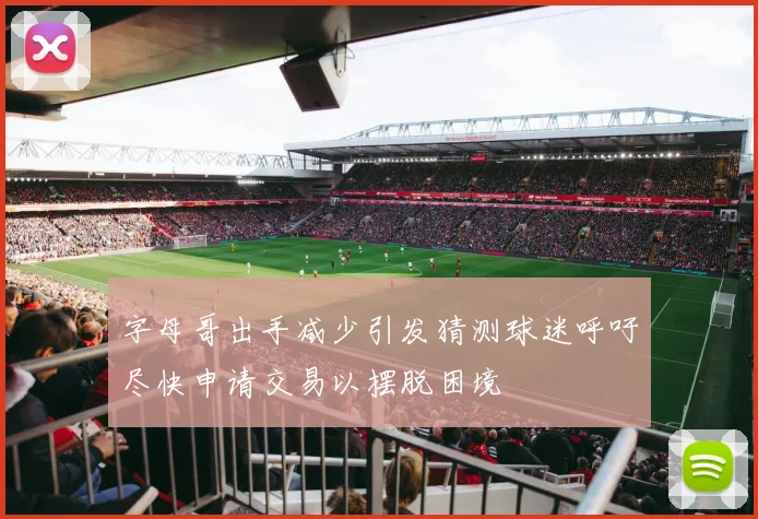 字母哥出手减少引发猜测球迷呼吁尽快申请交易以摆脱困境