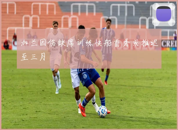 加兰因伤缺席训练快船首秀或推迟至三月