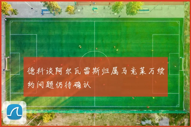 德科谈阿尔瓦雷斯归属马竞莱万续约问题仍待确认