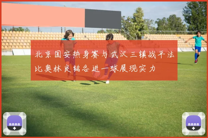 北京国安热身赛与武汉三镇战平法比奥林良铭各进一球展现实力