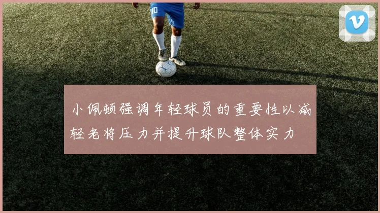 小佩顿强调年轻球员的重要性以减轻老将压力并提升球队整体实力