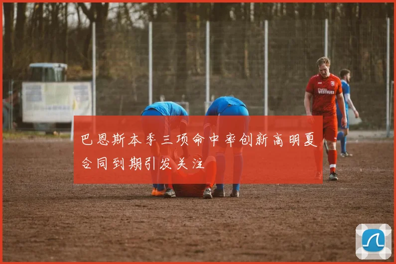 巴恩斯本季三项命中率创新高明夏合同到期引发关注