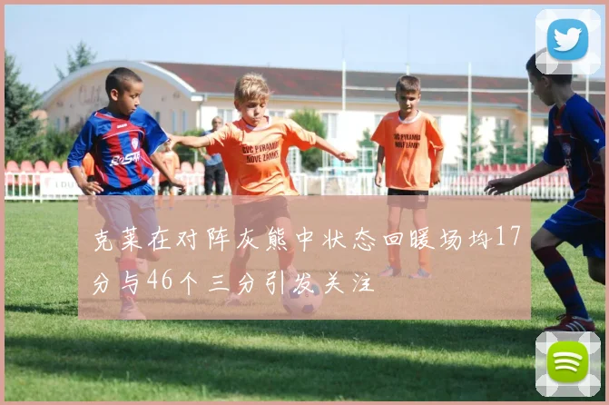 克莱在对阵灰熊中状态回暖场均17分与46个三分引发关注